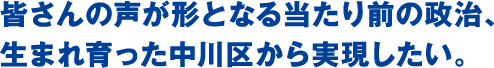 皆さんの声が形となる当たり前の政治、生まれ育った中川区から実現したい。